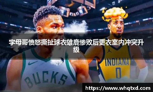 字母哥愤怒撕扯球衣雄鹿惨败后更衣室内冲突升级